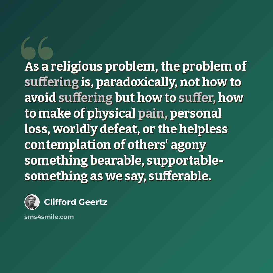 “As a religious problem, the problem of suffering is, paradoxically, not how to avoid suffering but how to suffer, how to make of physical pain, personal loss, worldly defeat, or the helpless contemplation of others' agony something bearable, supportable- something as we say, sufferable.” quote by Clifford Geertz