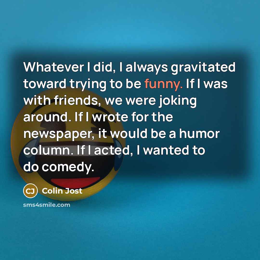 “Whatever I did, I always gravitated toward trying to be funny. If I was with friends, we were joking around. If I wrote for the newspaper, it would be a humor column. If I acted, I wanted to do comedy.” quote by Colin Jost
