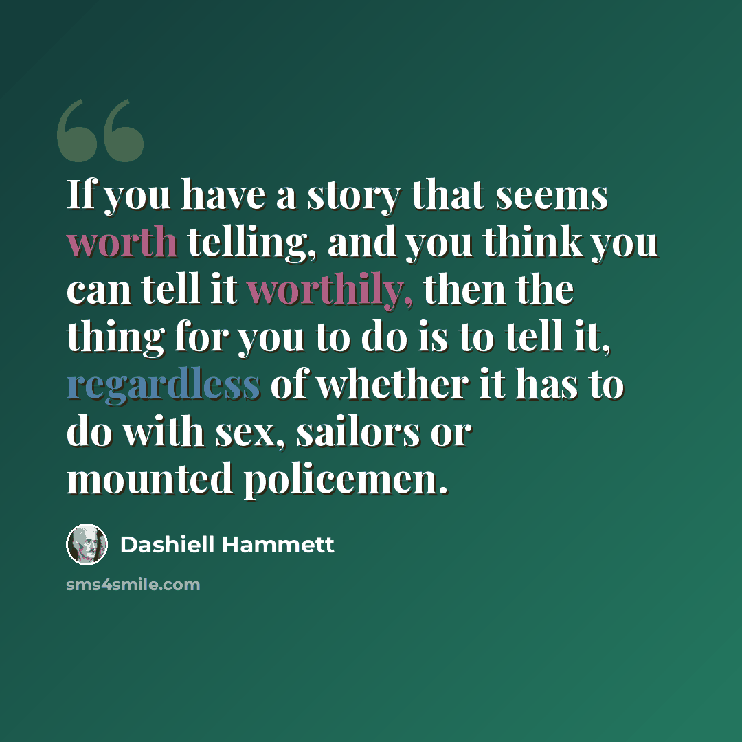 “If you have a story that seems worth telling, and you think you can tell it worthily, then the thing for you to do is to tell it, regardless of whether it has to do with sex, sailors or mounted policemen.” quote by Dashiell Hammett