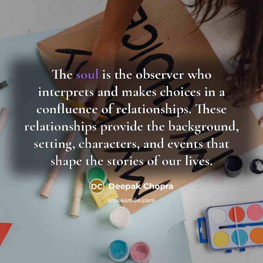 “The soul is the observer who interprets and makes choices in a confluence of relationships. These relationships provide the background, setting, characters, and events that shape the stories of our lives.” quote by Deepak Chopra