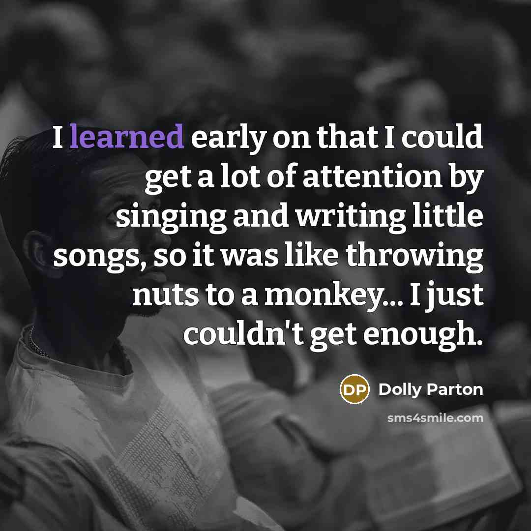 “I learned early on that I could get a lot of attention by singing and writing little songs, so it was like throwing nuts to a monkey... I just couldn't get enough.” quote by Dolly Parton