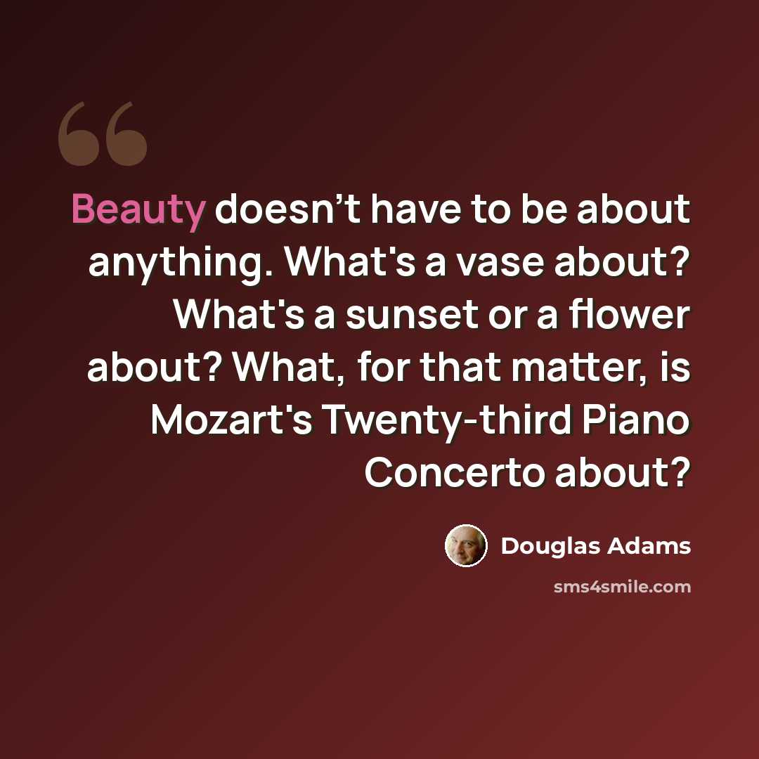 “Beauty doesn't have to be about anything. What's a vase about? What's a sunset or a flower about? What, for that matter, is Mozart's Twenty-third Piano Concerto about?” quote by Douglas Adams