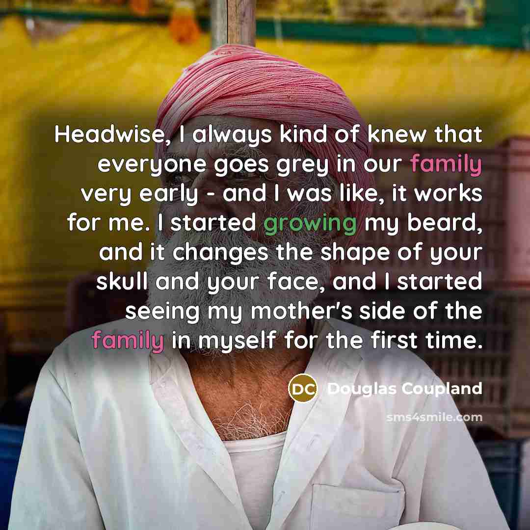 “Headwise, I always kind of knew that everyone goes grey in our family very early - and I was like, it works for me. I started growing my beard, and it changes the shape of your skull and your face, and I started seeing my mother's side of the family in myself for the first time.” quote by Douglas Coupland