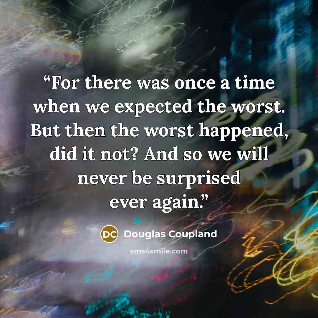 “For there was once a time when we expected the worst. But then the worst happened, did it not? And so we will never be surprised ever again.” quote by Douglas Coupland