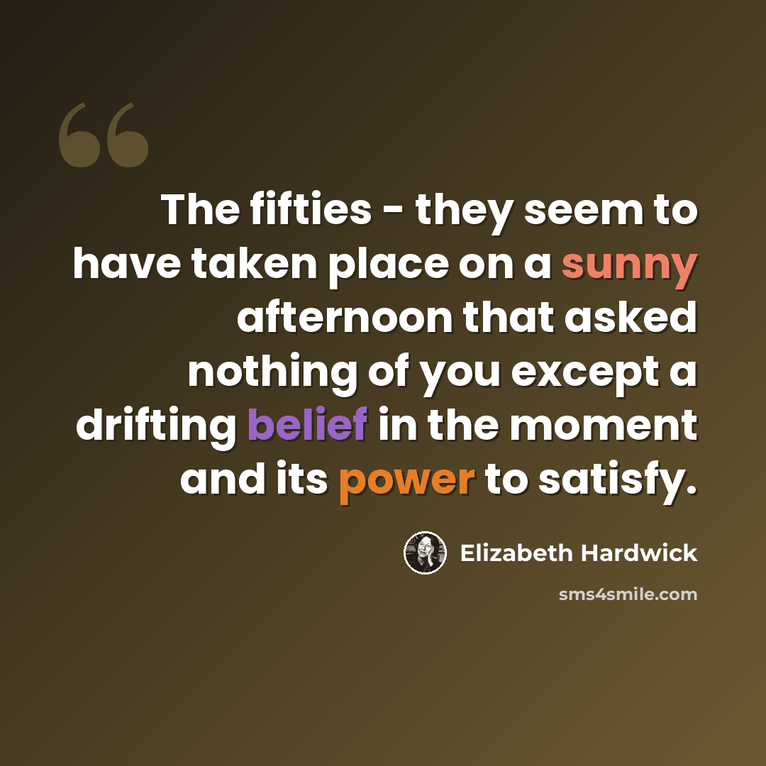 “The fifties - they seem to have taken place on a sunny afternoon that asked nothing of you except a drifting belief in the moment and its power to satisfy.” quote by Elizabeth Hardwick