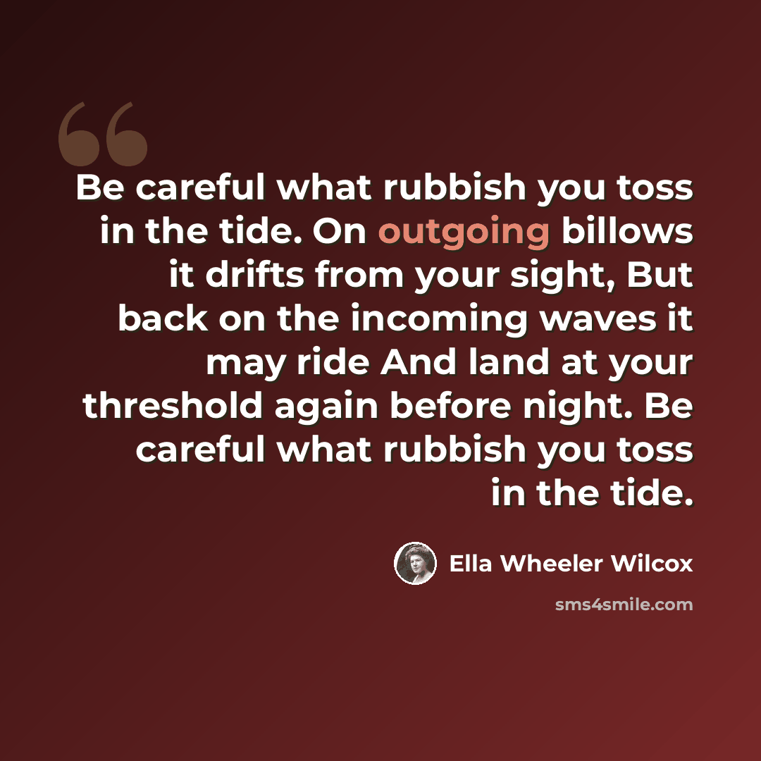 “Be careful what rubbish you toss in the tide. On outgoing billows it drifts from your sight, But back on the incoming waves it may ride And land at your threshold again before night. Be careful what rubbish you toss in the tide.” quote by Ella Wheeler Wilcox
