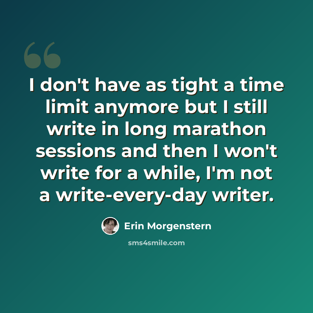 “I don't have as tight a time limit anymore but I still write in long marathon sessions and then I won't write for a while, I'm not a write-every-day writer.” quote by Erin Morgenstern