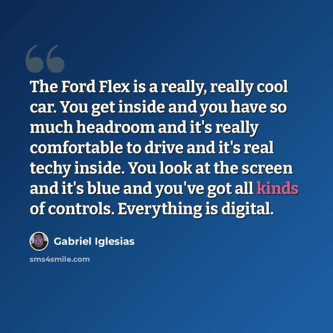 “The Ford Flex is a really, really cool car. You get inside and you have so much headroom and it's really comfortable to drive and it's real techy inside. You look at the screen and it's blue and you've got all kinds of controls. Everything is digital.” quote by Gabriel Iglesias