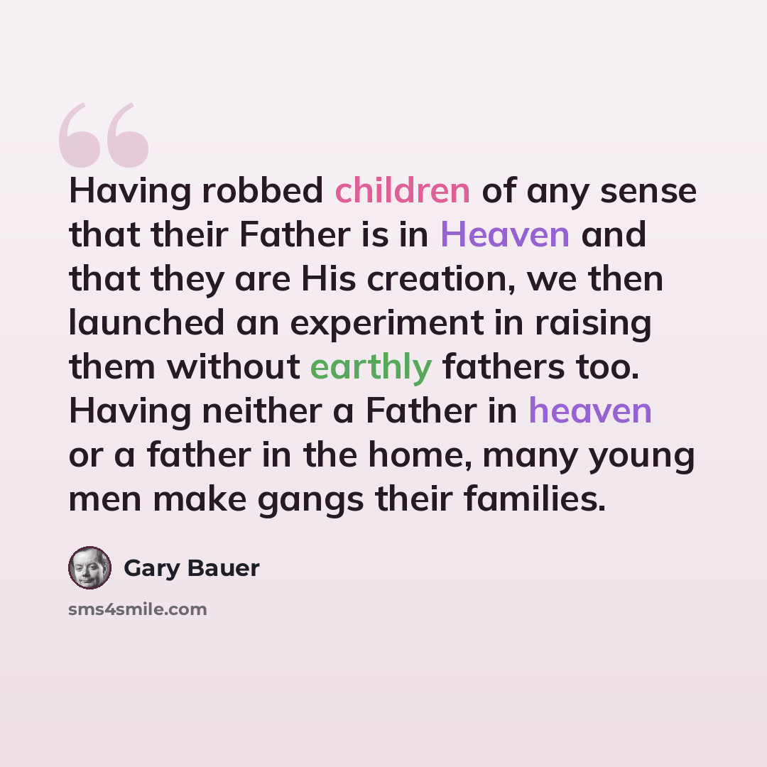 “Having robbed children of any sense that their Father is in Heaven and that they are His creation, we then launched an experiment in raising them without earthly fathers too. Having neither a Father in heaven or a father in the home, many young men make gangs their families.” quote by Gary Bauer
