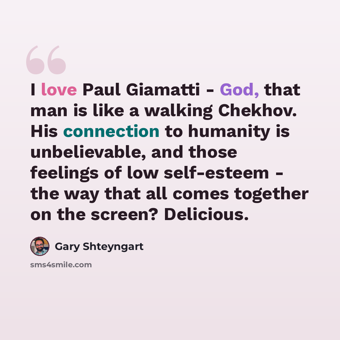 “I love Paul Giamatti - God, that man is like a walking Chekhov. His connection to humanity is unbelievable, and those feelings of low self-esteem - the way that all comes together on the screen? Delicious.” quote by Gary Shteyngart