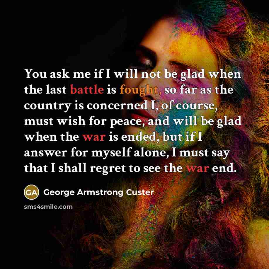 “You ask me if I will not be glad when the last battle is fought, so far as the country is concerned I, of course, must wish for peace, and will be glad when the war is ended, but if I answer for myself alone, I must say that I shall regret to see the war end.” quote by George Armstrong Custer