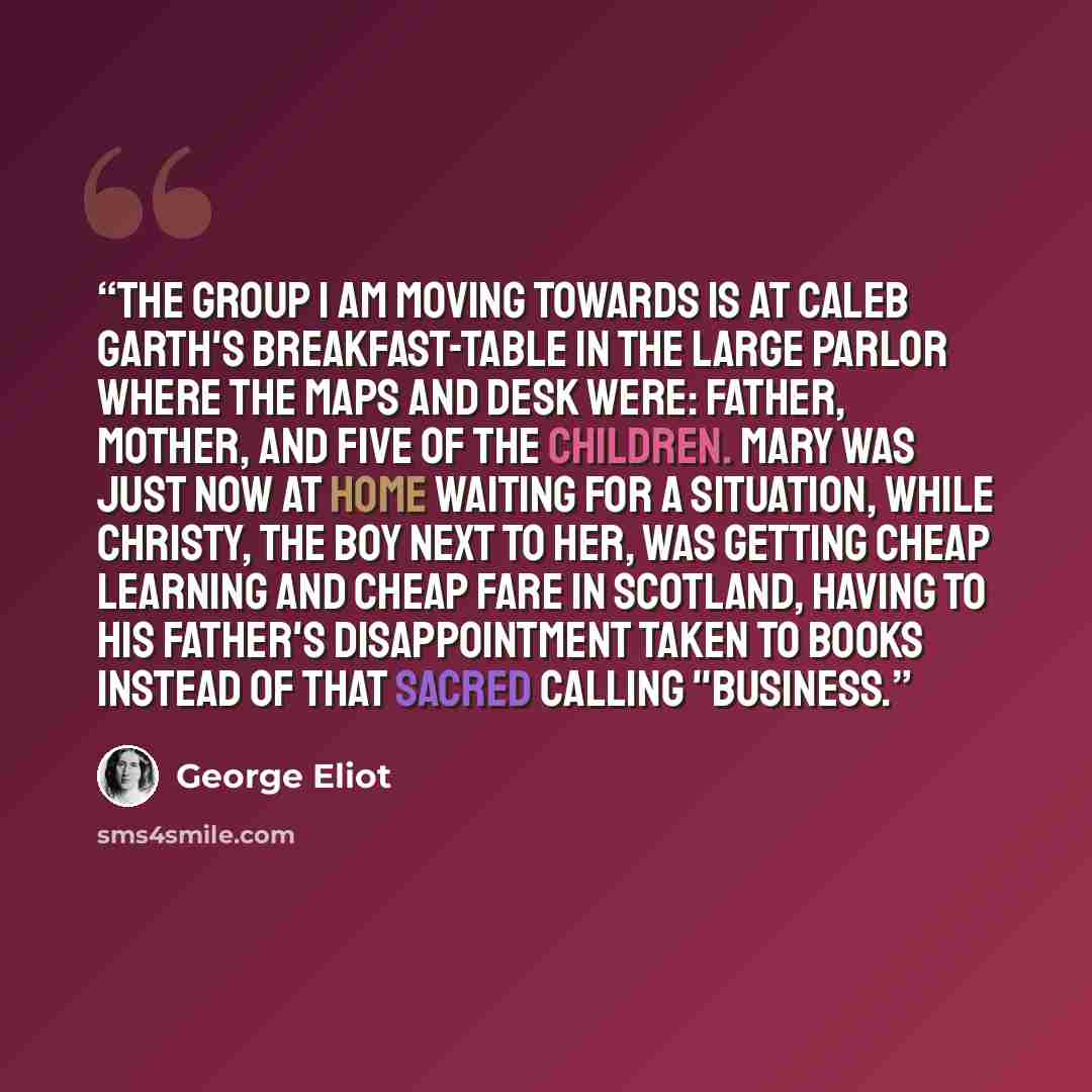“The group I am moving towards is at Caleb Garth's breakfast-table in the large parlor where the maps and desk were: father, mother, and five of the children. Mary was just now at home waiting for a situation, while Christy, the boy next to her, was getting cheap learning and cheap fare in…” quote by George Eliot