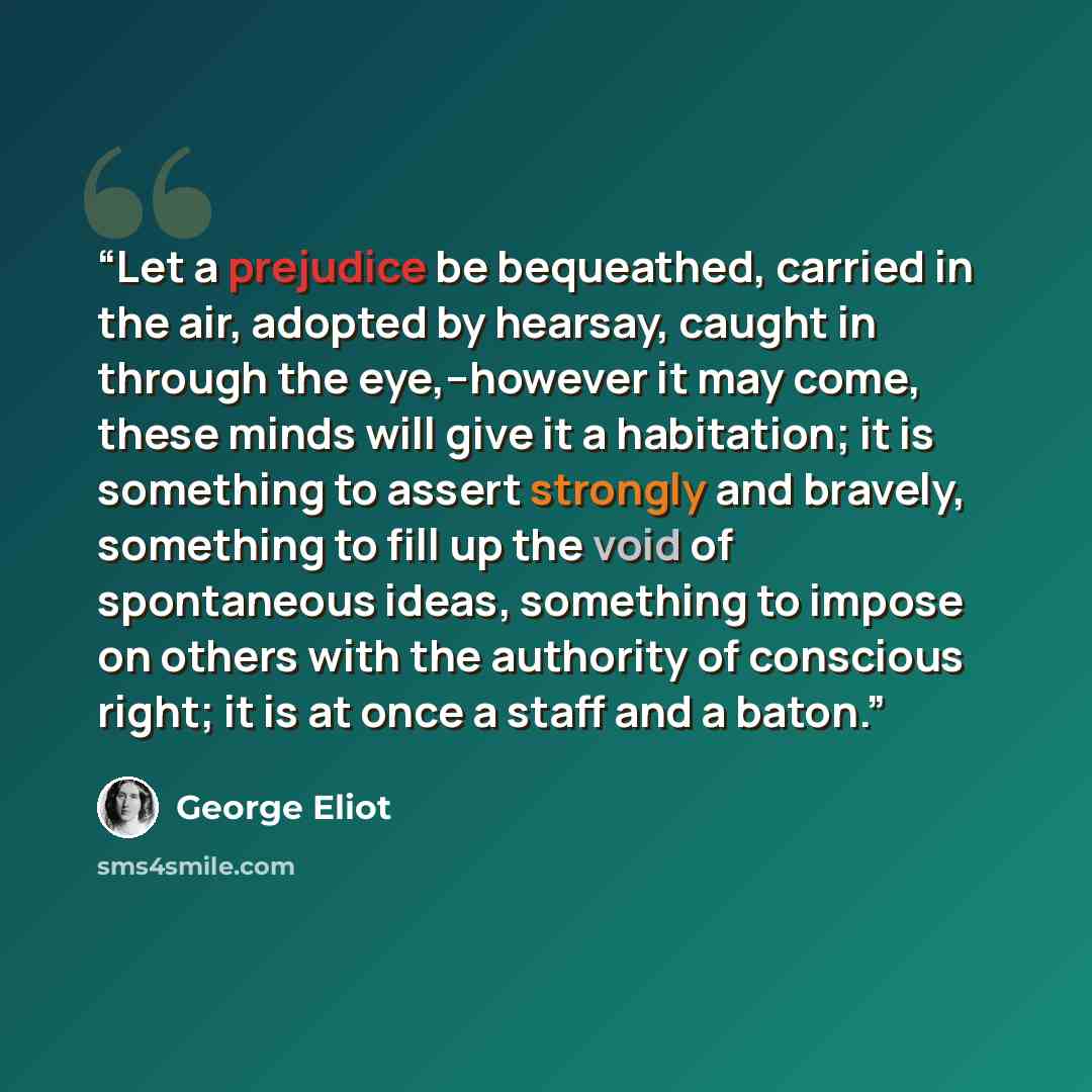 “Let a prejudice be bequeathed, carried in the air, adopted by hearsay, caught in through the eye,–however it may come, these minds will give it a habitation; it is something to assert strongly and bravely, something to fill up the void of spontaneous ideas, something to impose on others with the…” quote by George Eliot