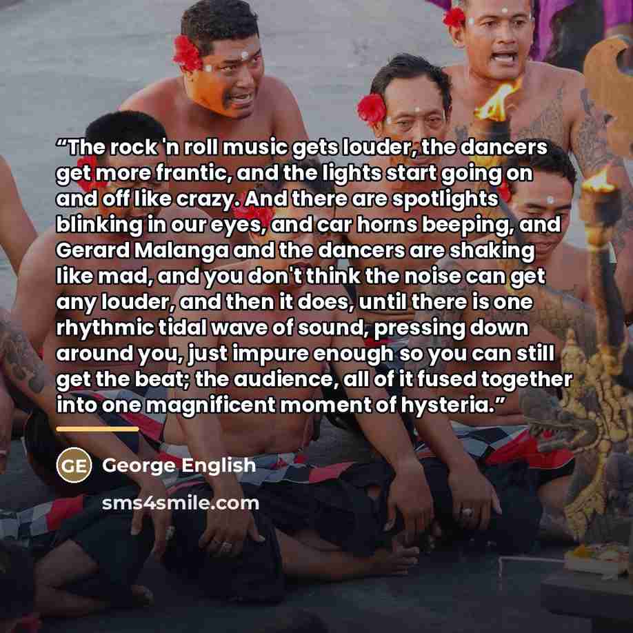 “The rock 'n roll music gets louder, the dancers get more frantic, and the lights start going on and off like crazy. And there are spotlights blinking in our eyes, and car horns beeping, and Gerard Malanga and the dancers are shaking like mad, and you don't think the noise can get any louder, and…” quote by George English
