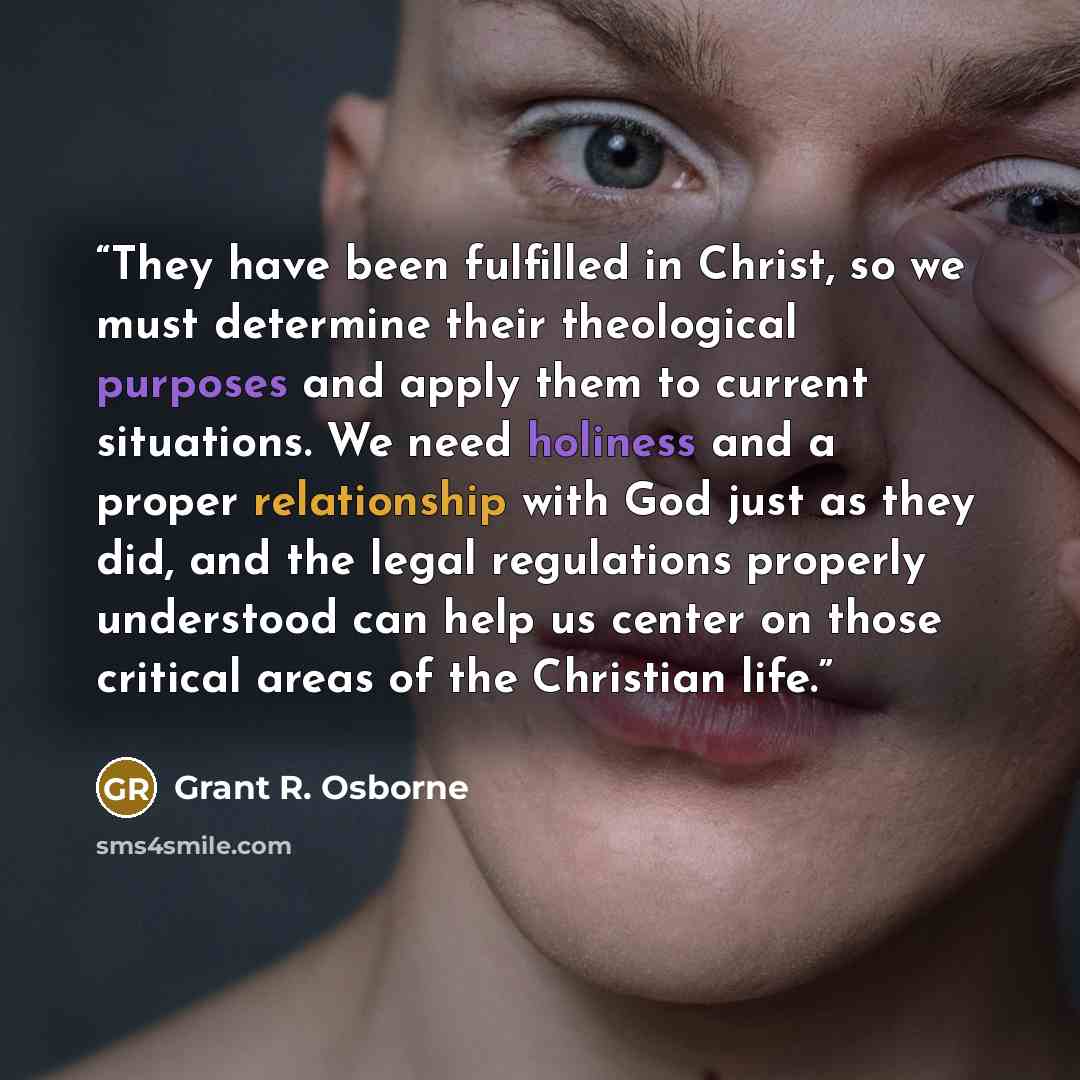 “They have been fulfilled in Christ, so we must determine their theological purposes and apply them to current situations. We need holiness and a proper relationship with God just as they did, and the legal regulations properly understood can help us center on those critical areas of the Christian…” quote by Grant R. Osborne