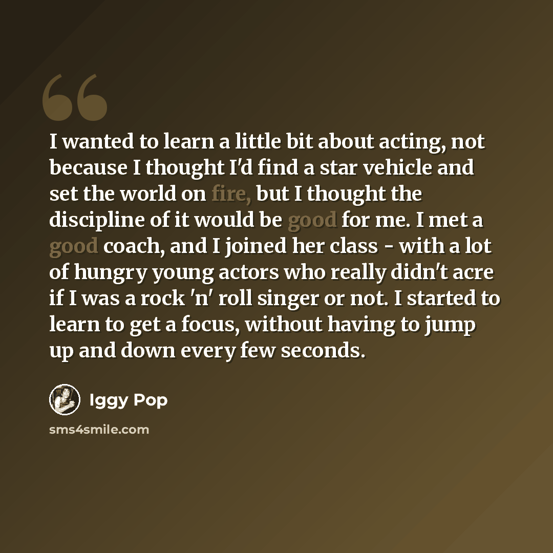 “I wanted to learn a little bit about acting, not because I thought I'd find a star vehicle and set the world on fire, but I thought the discipline of it would be good for me. I met a good coach, and I joined her class - with a lot of hungry young actors who really didn't acre if I was a rock 'n'…” quote by Iggy Pop