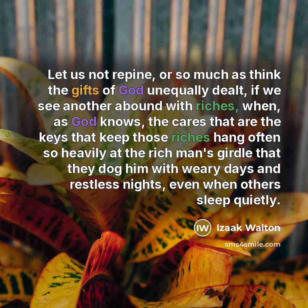 “Let us not repine, or so much as think the gifts of God unequally dealt, if we see another abound with riches, when, as God knows, the cares that are the keys that keep those riches hang often so heavily at the rich man's girdle that they dog him with weary days and restless nights, even when…” quote by Izaak Walton
