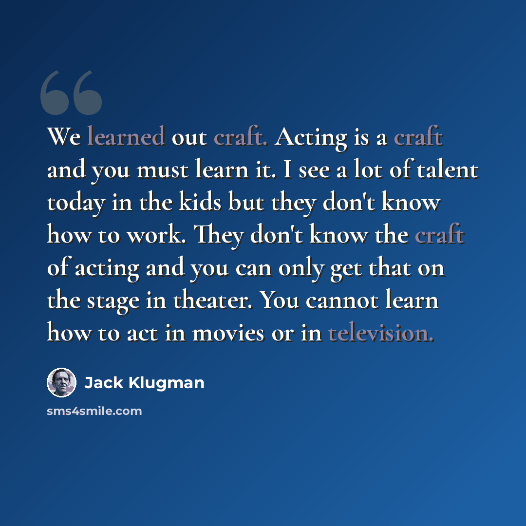“We learned out craft. Acting is a craft and you must learn it. I see a lot of talent today in the kids but they don't know how to work. They don't know the craft of acting and you can only get that on the stage in theater. You cannot learn how to act in movies or in television.” quote by Jack Klugman