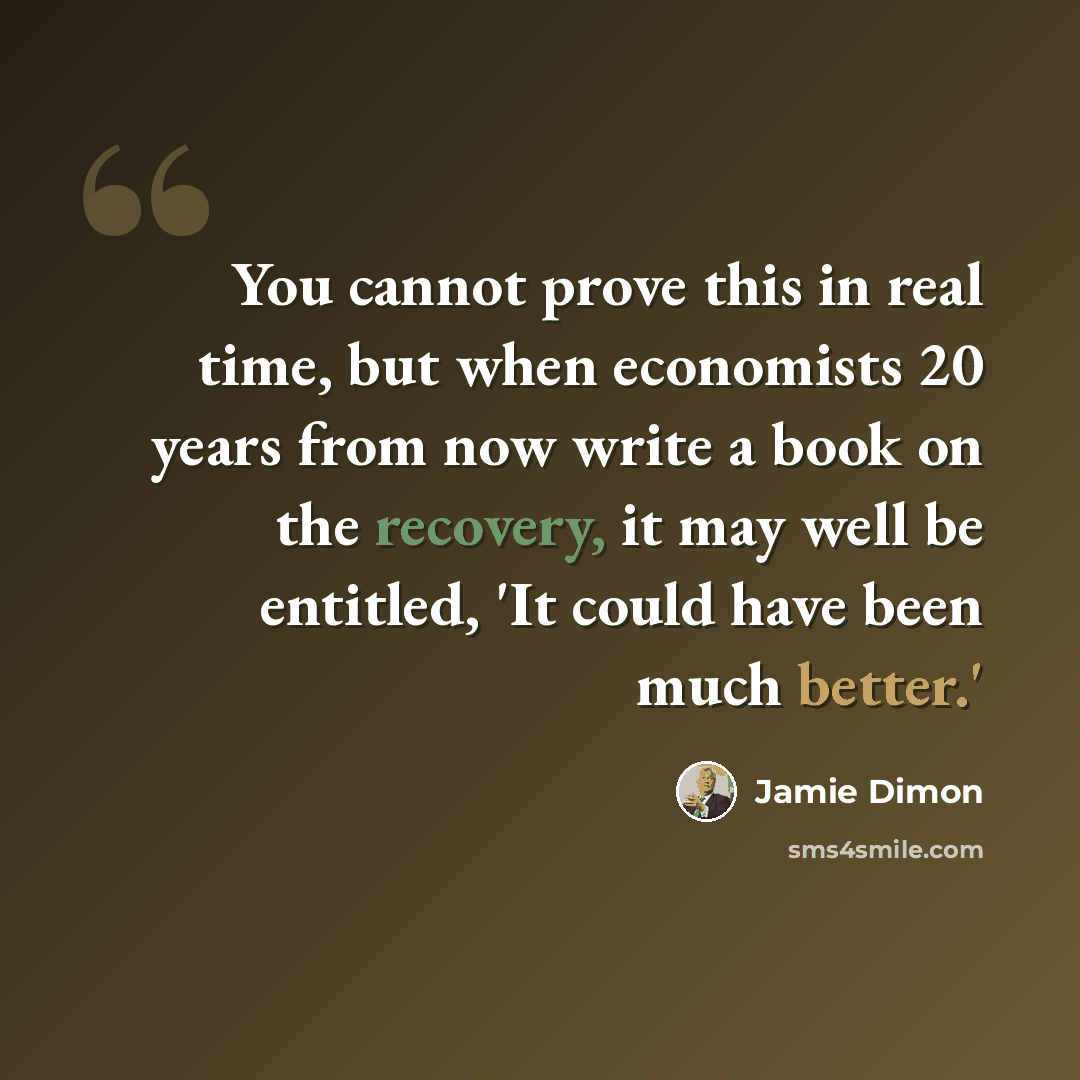 “You cannot prove this in real time, but when economists 20 years from now write a book on the recovery, it may well be entitled, 'It could have been much better.'” quote by Jamie Dimon