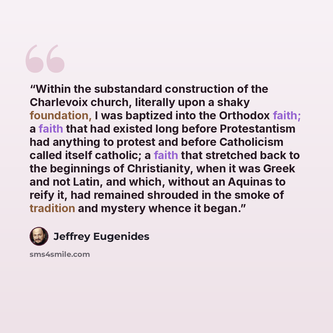 “Within the substandard construction of the Charlevoix church, literally upon a shaky foundation, I was baptized into the Orthodox faith; a faith that had existed long before Protestantism had anything to protest and before Catholicism called itself catholic; a faith that stretched back to the…” quote by Jeffrey Eugenides