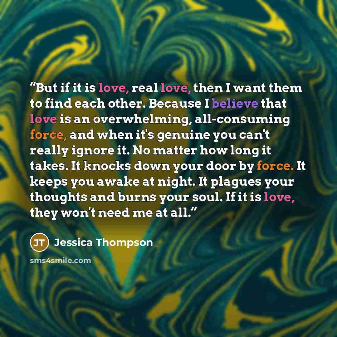 “But if it is love, real love, then I want them to find each other. Because I believe that love is an overwhelming, all-consuming force, and when it's genuine you can't really ignore it. No matter how long it takes. It knocks down your door by force. It keeps you awake at night. It plagues your…” quote by Jessica Thompson