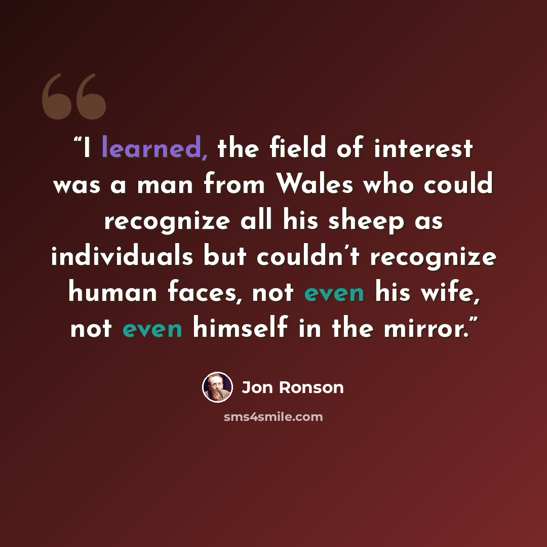 “I learned, the field of interest was a man from Wales who could recognize all his sheep as individuals but couldn’t recognize human faces, not even his wife, not even himself in the mirror.” quote by Jon Ronson