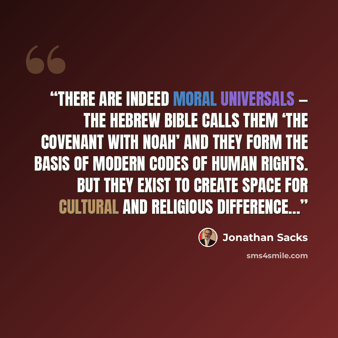 “There are indeed moral universals — the Hebrew Bible calls them ‘the covenant with Noah’ and they form the basis of modern codes of human rights. But they exist to create space for cultural and religious difference…” quote by Jonathan Sacks