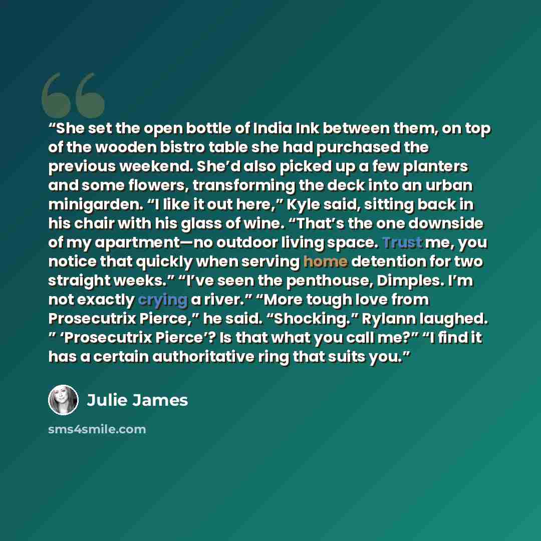 “She set the open bottle of India Ink between them, on top of the wooden bistro table she had purchased the previous weekend. She’d also picked up a few planters and some flowers, transforming the deck into an urban minigarden. “I like it out here,” Kyle said, sitting back in his chair with his…” quote by Julie James