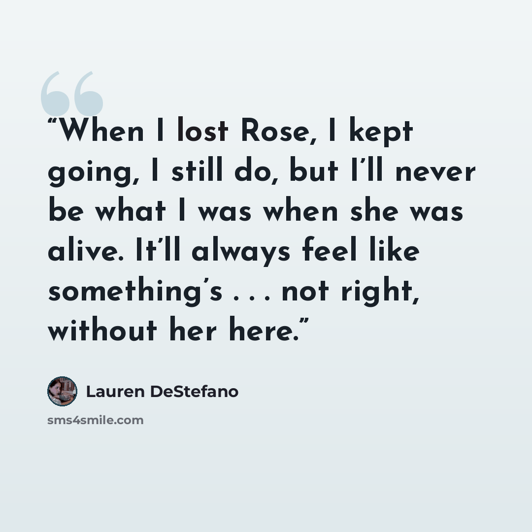 “When I lost Rose, I kept going, I still do, but I’ll never be what I was when she was alive. It’ll always feel like something’s . . . not right, without her here.” quote by Lauren DeStefano