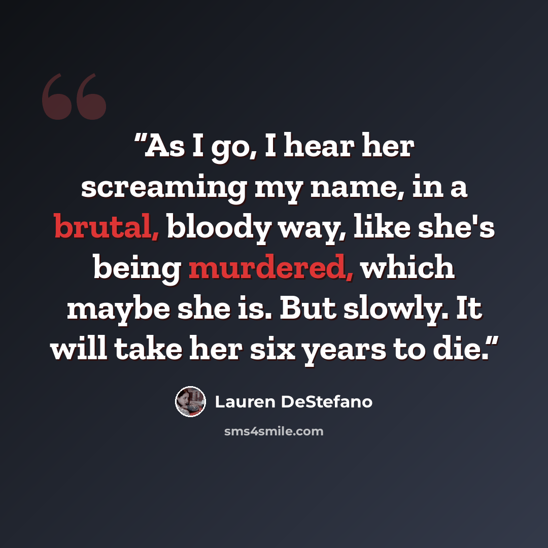 “As I go, I hear her screaming my name, in a brutal, bloody way, like she's being murdered, which maybe she is. But slowly. It will take her six years to die.” quote by Lauren DeStefano