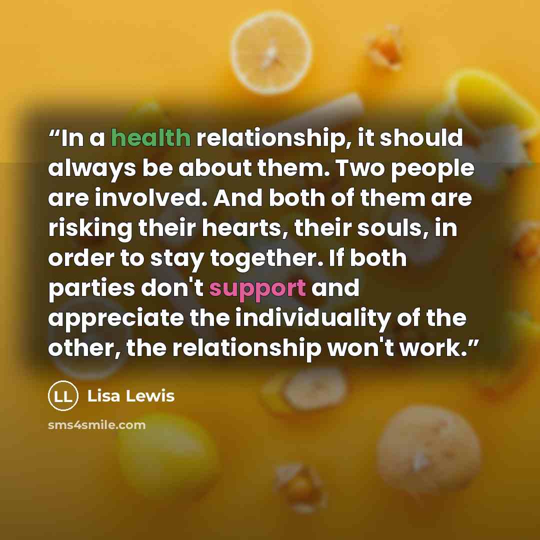 “In a health relationship, it should always be about them. Two people are involved. And both of them are risking their hearts, their souls, in order to stay together. If both parties don't support and appreciate the individuality of the other, the relationship won't work.” quote by Lisa Lewis