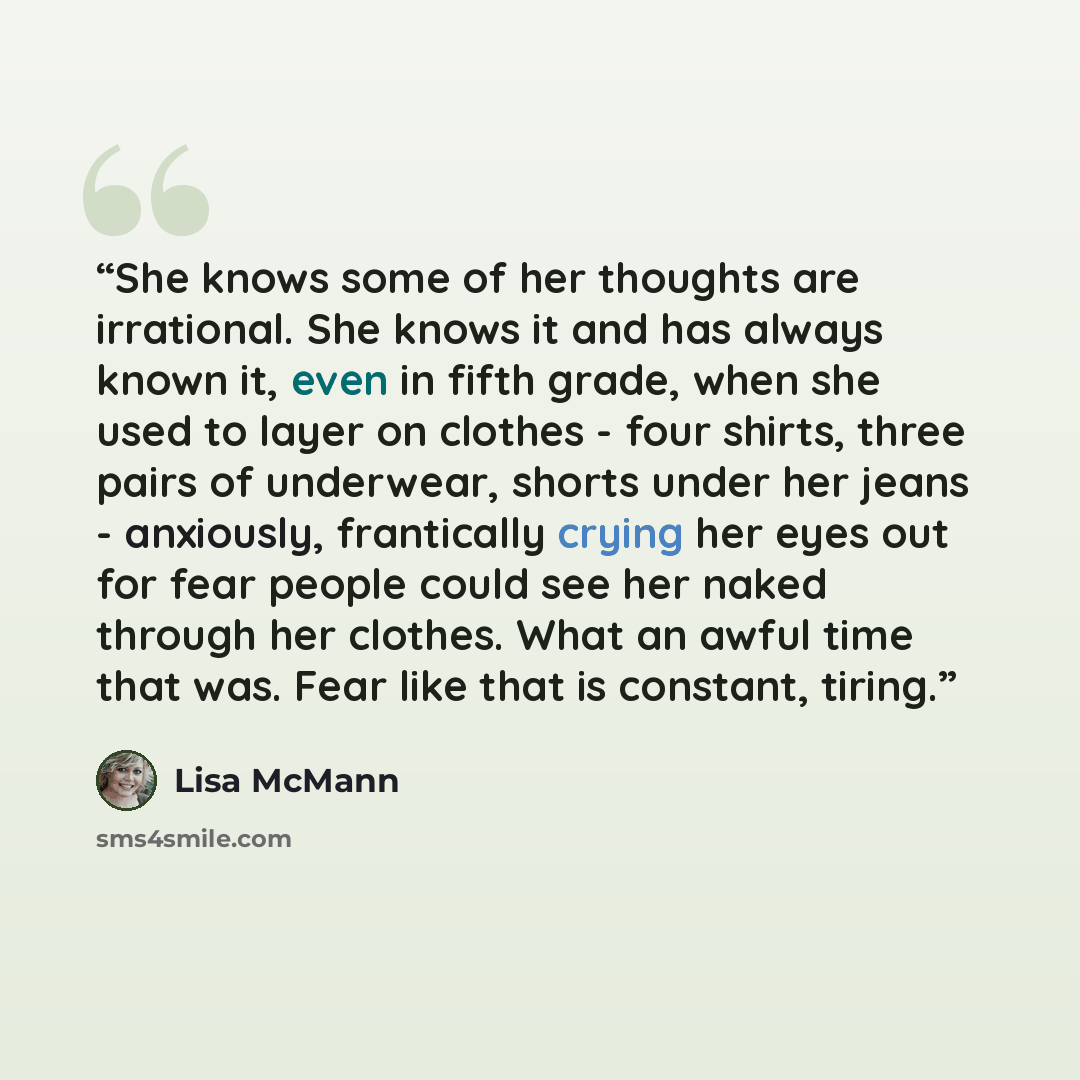 “She knows some of her thoughts are irrational. She knows it and has always known it, even in fifth grade, when she used to layer on clothes - four shirts, three pairs of underwear, shorts under her jeans - anxiously, frantically crying her eyes out for fear people could see her naked through her…” quote by Lisa McMann