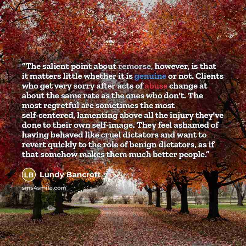 “The salient point about remorse, however, is that it matters little whether it is genuine or not. Clients who get very sorry after acts of abuse change at about the same rate as the ones who don't. The most regretful are sometimes the most self-centered, lamenting above all the injury they've done…” quote by Lundy Bancroft