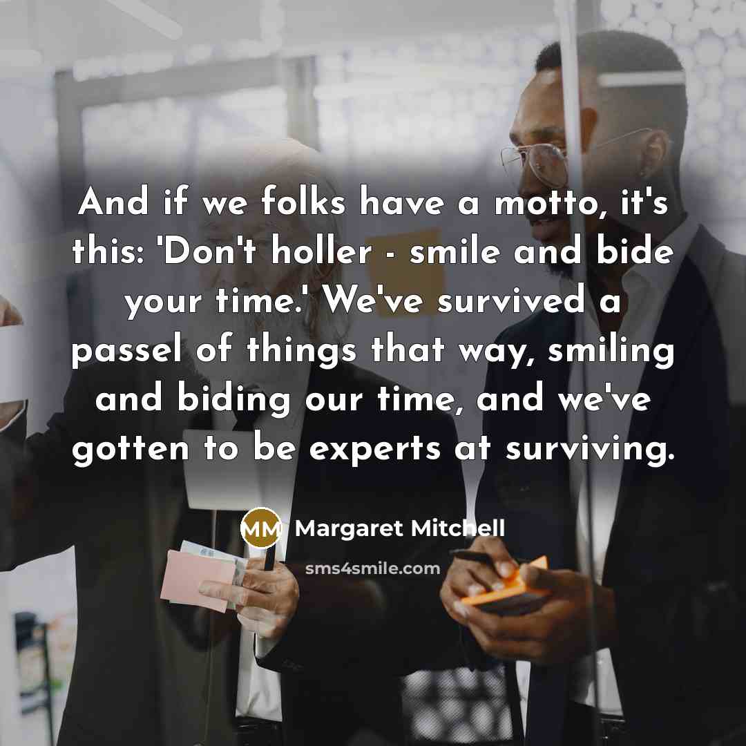 “And if we folks have a motto, it's this: 'Don't holler - smile and bide your time.' We've survived a passel of things that way, smiling and biding our time, and we've gotten to be experts at surviving.” quote by Margaret Mitchell