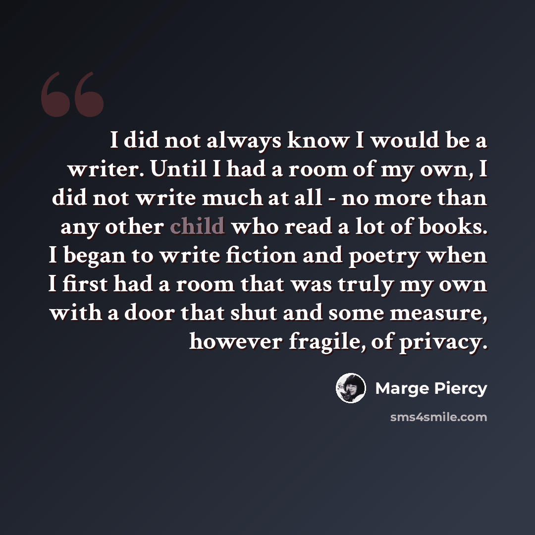 “I did not always know I would be a writer. Until I had a room of my own, I did not write much at all - no more than any other child who read a lot of books. I began to write fiction and poetry when I first had a room that was truly my own with a door that shut and some measure, however fragile, of…” quote by Marge Piercy