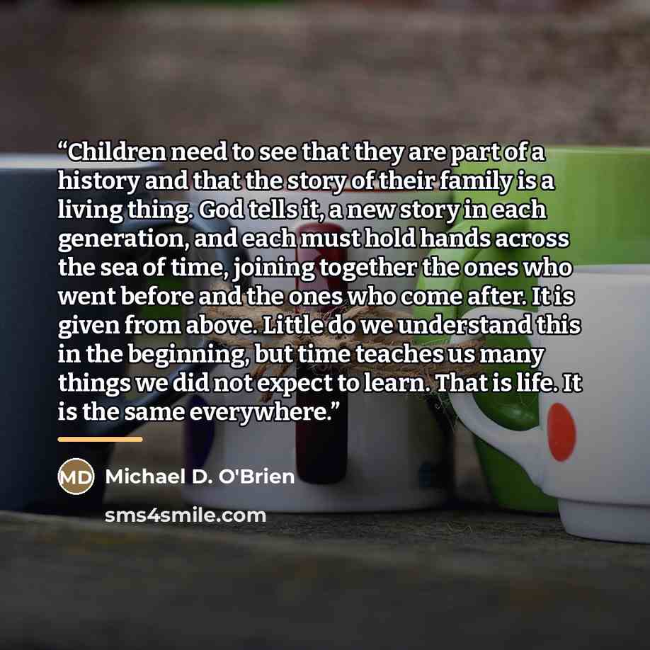 “Children need to see that they are part of a history and that the story of their family is a living thing. God tells it, a new story in each generation, and each must hold hands across the sea of time, joining together the ones who went before and the ones who come after. It is given from above…” quote by Michael D. O'Brien