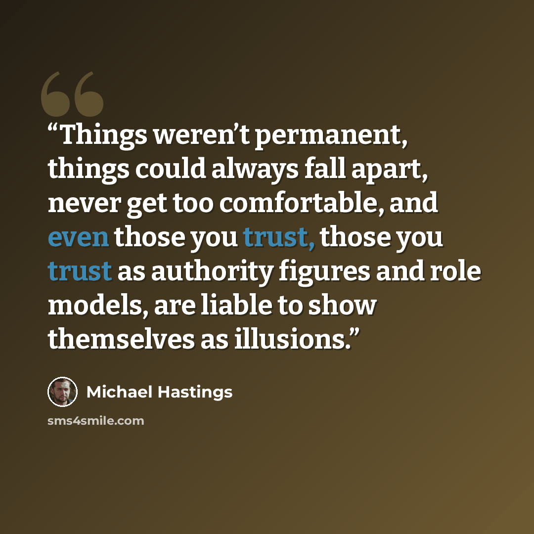 “Things weren’t permanent, things could always fall apart, never get too comfortable, and even those you trust, those you trust as authority figures and role models, are liable to show themselves as illusions.” quote by Michael Hastings