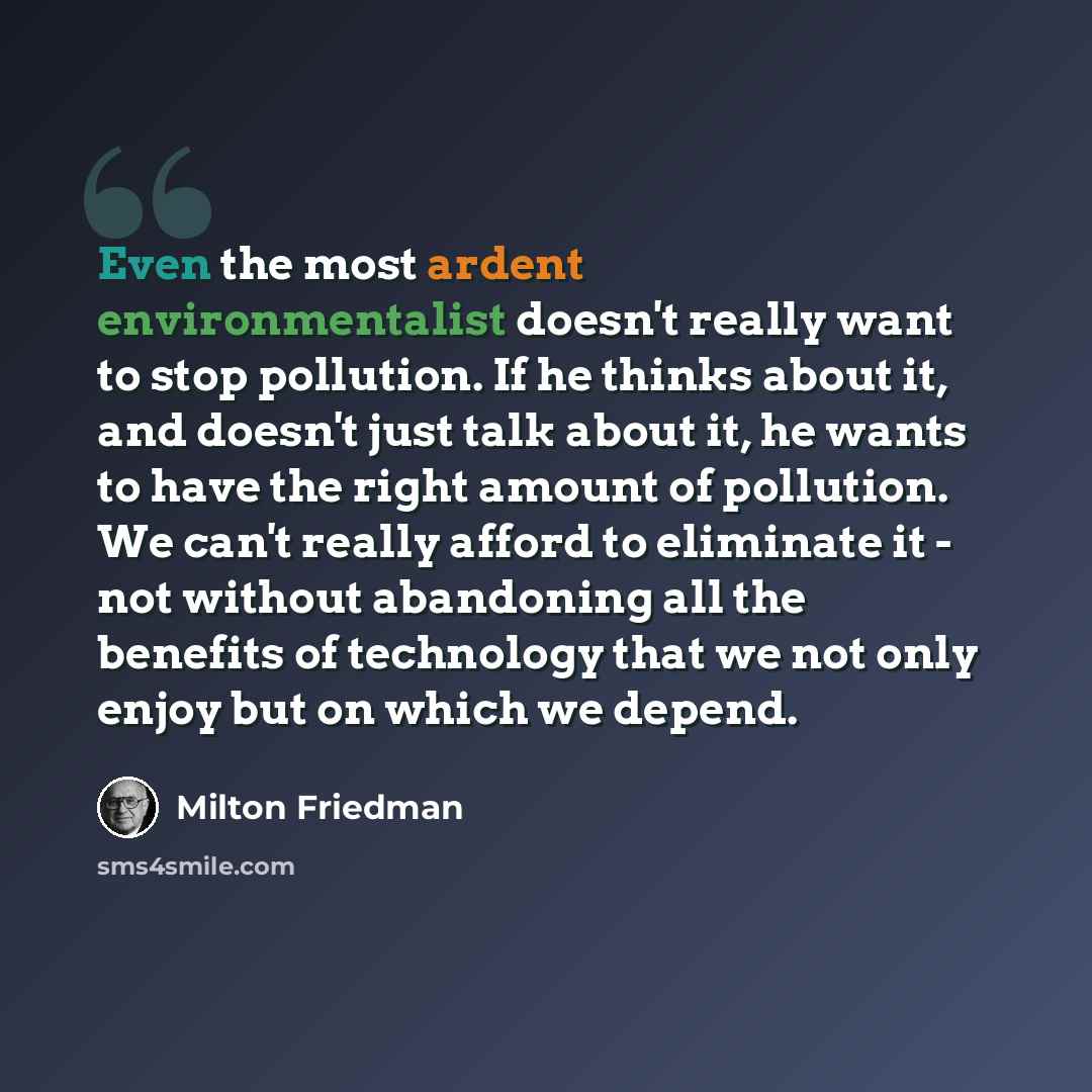 “Even the most ardent environmentalist doesn't really want to stop pollution. If he thinks about it, and doesn't just talk about it, he wants to have the right amount of pollution. We can't really afford to eliminate it - not without abandoning all the benefits of technology that we not only enjoy…” quote by Milton Friedman