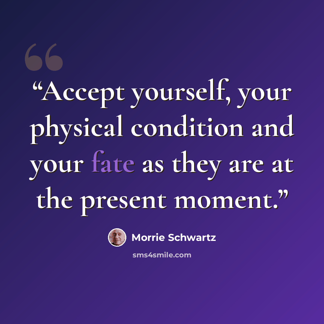 “Accept yourself, your physical condition and your fate as they are at the present moment.” quote by Morrie Schwartz
