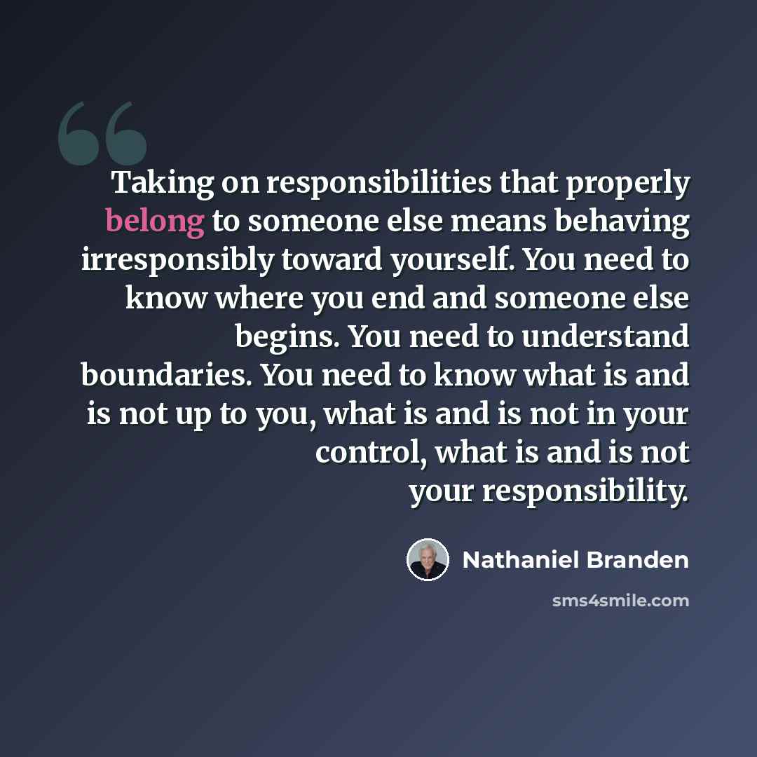 “Taking on responsibilities that properly belong to someone else means behaving irresponsibly toward yourself. You need to know where you end and someone else begins. You need to understand boundaries. You need to know what is and is not up to you, what is and is not in your control, what is and is…” quote by Nathaniel Branden