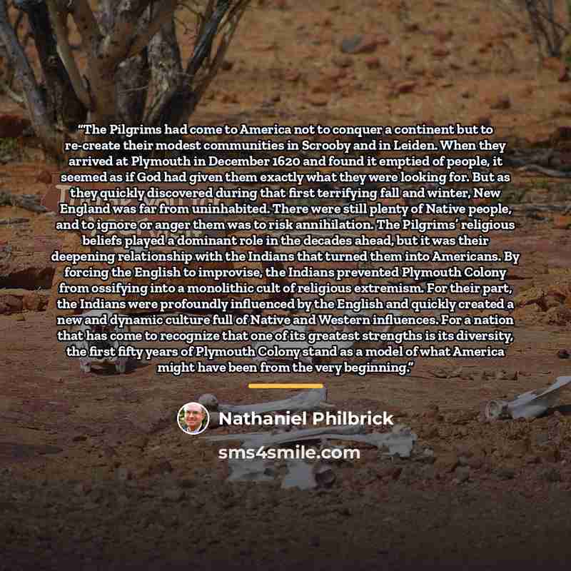 “The Pilgrims had come to America not to conquer a continent but to re-create their modest communities in Scrooby and in Leiden. When they arrived at Plymouth in December 1620 and found it emptied of people, it seemed as if God had given them exactly what they were looking for. But as they quickly…” quote by Nathaniel Philbrick