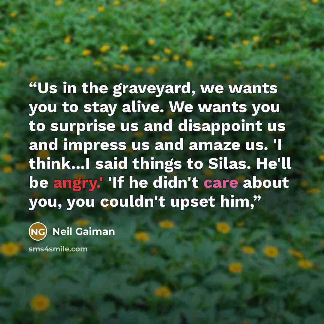 “Us in the graveyard, we wants you to stay alive. We wants you to surprise us and disappoint us and impress us and amaze us. 'I think...I said things to Silas. He'll be angry.' 'If he didn't care about you, you couldn't upset him,” quote by Neil Gaiman