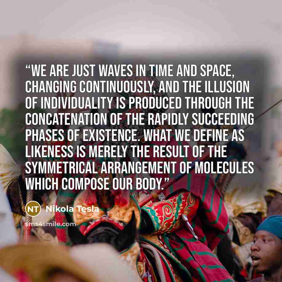 “We are just waves in time and space, changing continuously, and the illusion of individuality is produced through the concatenation of the rapidly succeeding phases of existence. What we define as likeness is merely the result of the symmetrical arrangement of molecules which compose our body.” quote by Nikola Tesla