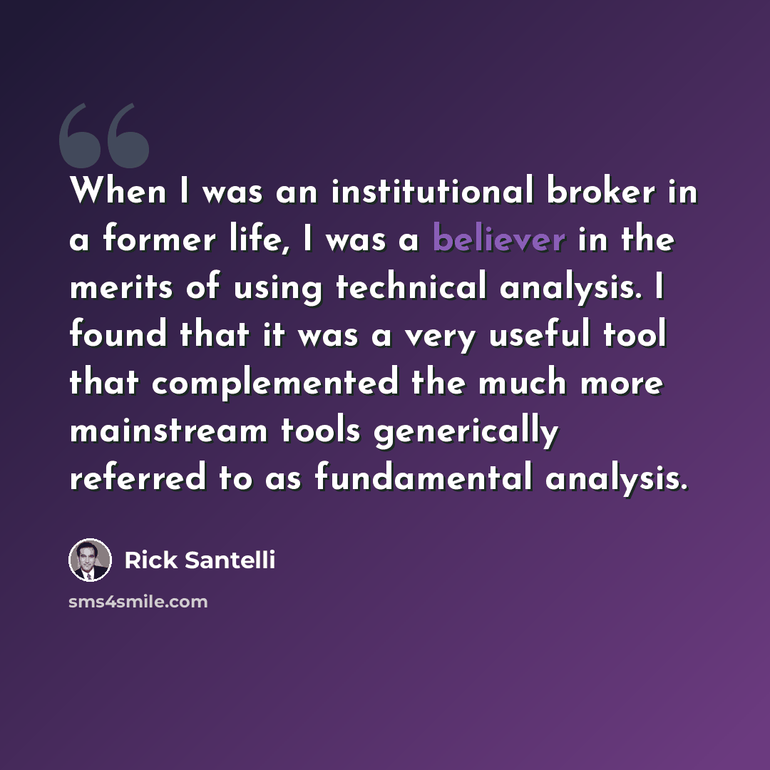 “When I was an institutional broker in a former life, I was a believer in the merits of using technical analysis. I found that it was a very useful tool that complemented the much more mainstream tools generically referred to as fundamental analysis.” quote by Rick Santelli