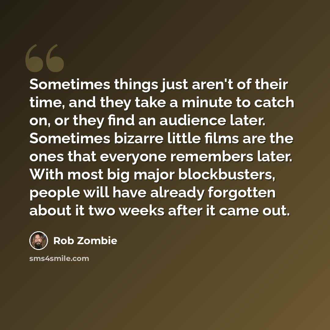 “Sometimes things just aren't of their time, and they take a minute to catch on, or they find an audience later. Sometimes bizarre little films are the ones that everyone remembers later. With most big major blockbusters, people will have already forgotten about it two weeks after it came out.” quote by Rob Zombie