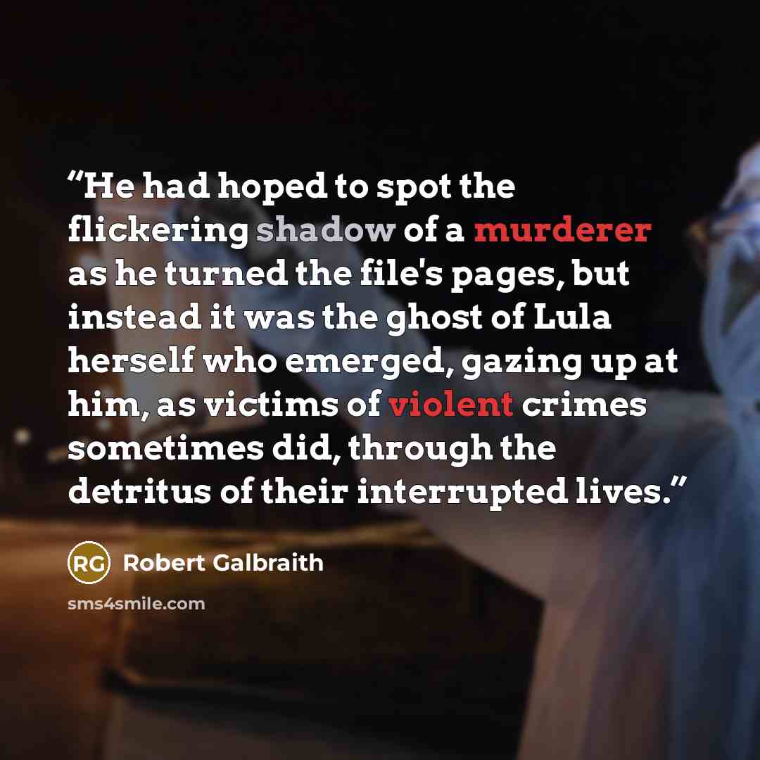 “He had hoped to spot the flickering shadow of a murderer as he turned the file's pages, but instead it was the ghost of Lula herself who emerged, gazing up at him, as victims of violent crimes sometimes did, through the detritus of their interrupted lives.” quote by Robert Galbraith