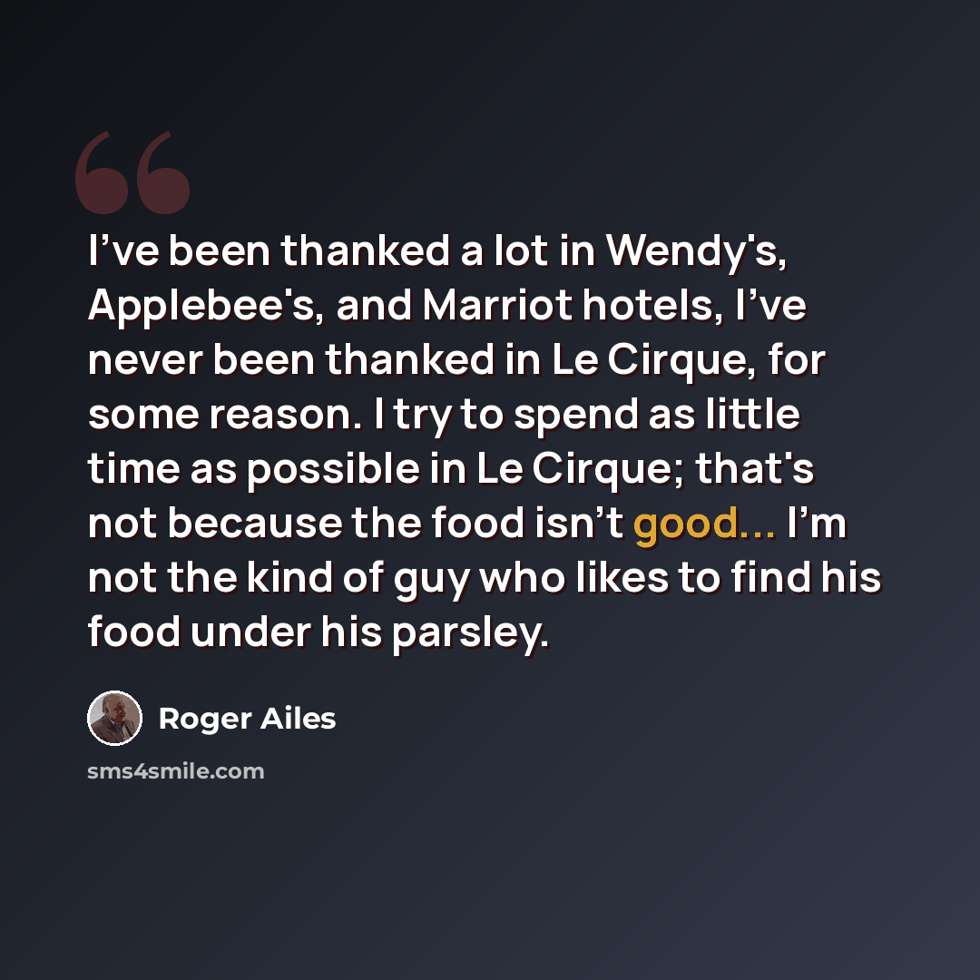 “I've been thanked a lot in Wendy's, Applebee's, and Marriot hotels, I've never been thanked in Le Cirque, for some reason. I try to spend as little time as possible in Le Cirque; that's not because the food isn't good... I'm not the kind of guy who likes to find his food under his parsley.” quote by Roger Ailes