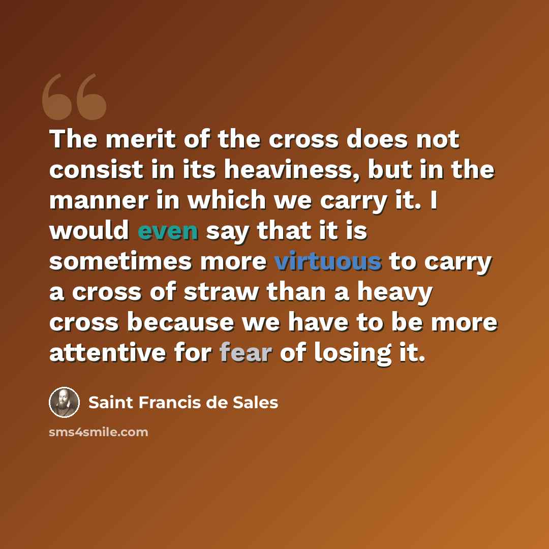 “The merit of the cross does not consist in its heaviness, but in the manner in which we carry it. I would even say that it is sometimes more virtuous to carry a cross of straw than a heavy cross because we have to be more attentive for fear of losing it.” quote by Saint Francis de Sales