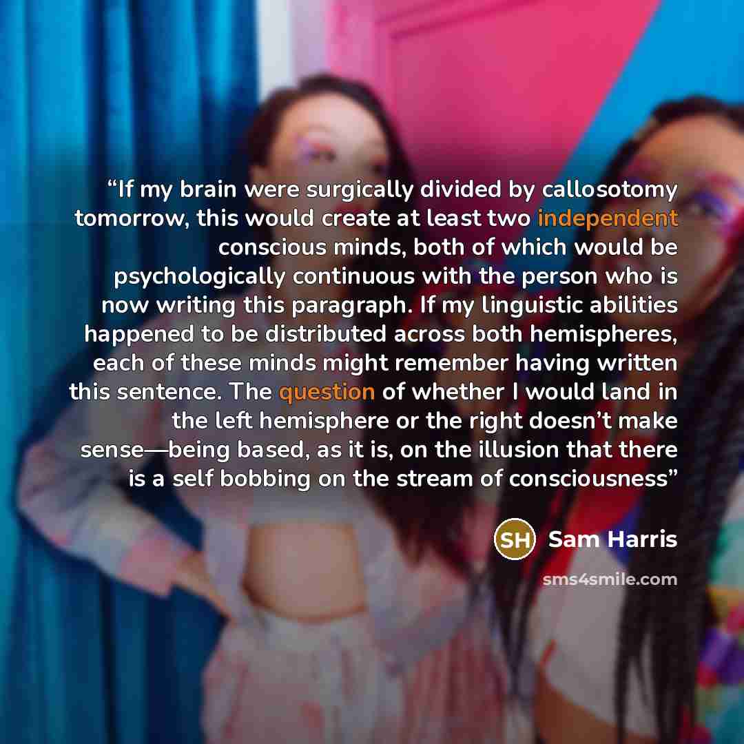 “If my brain were surgically divided by callosotomy tomorrow, this would create at least two independent conscious minds, both of which would be psychologically continuous with the person who is now writing this paragraph. If my linguistic abilities happened to be distributed across both…” quote by Sam Harris