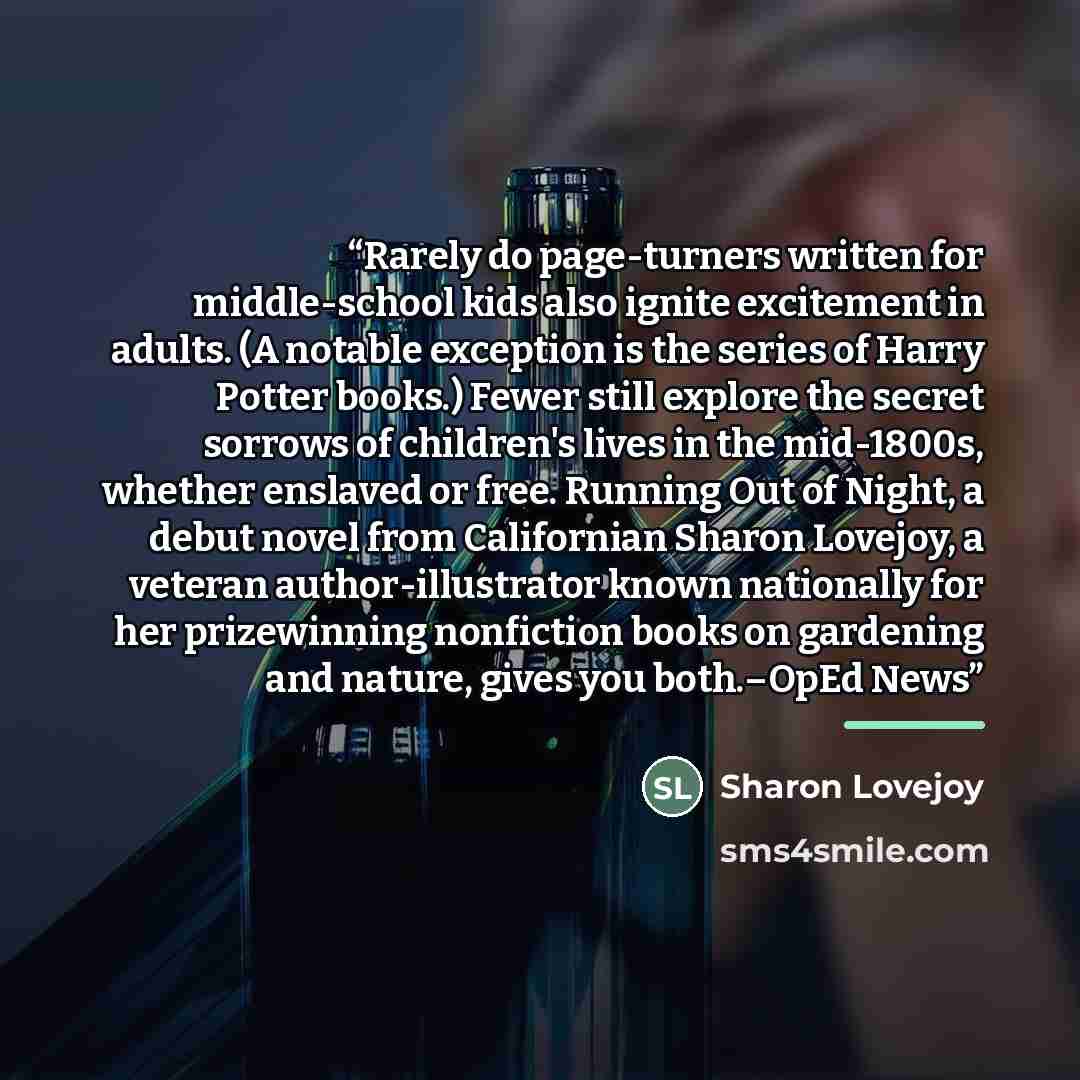 “Rarely do page-turners written for middle-school kids also ignite excitement in adults. (A notable exception is the series of Harry Potter books.) Fewer still explore the secret sorrows of children's lives in the mid-1800s, whether enslaved or free. Running Out of Night, a debut novel from…” quote by Sharon Lovejoy